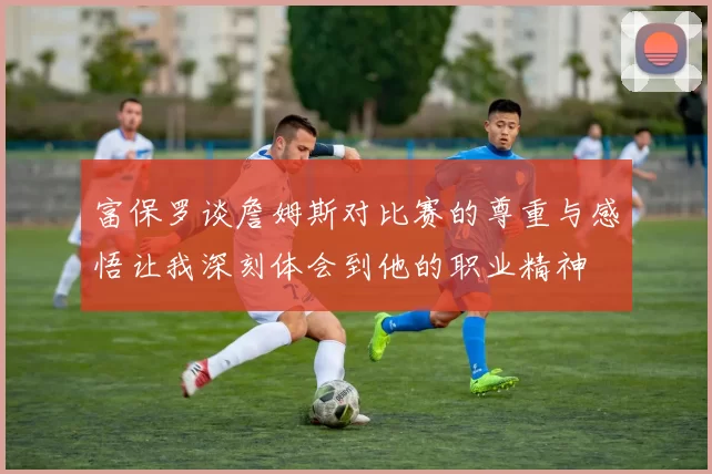 富保罗谈詹姆斯对比赛的尊重与感悟让我深刻体会到他的职业精神