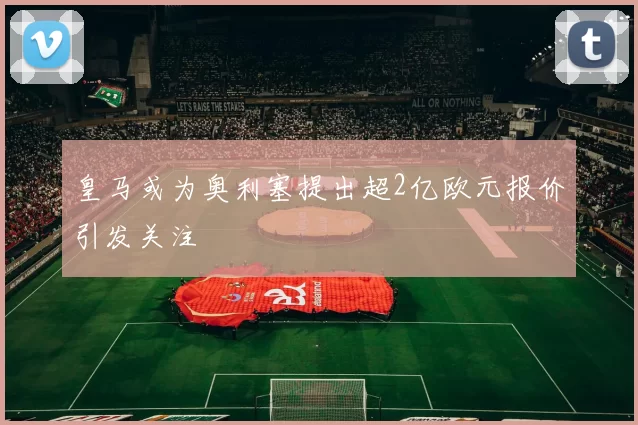 皇马或为奥利塞提出超2亿欧元报价引发关注