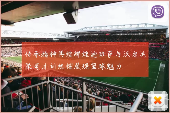 传承精神再续辉煌迪班萨与沃尔共聚奇才训练馆展现篮球魅力