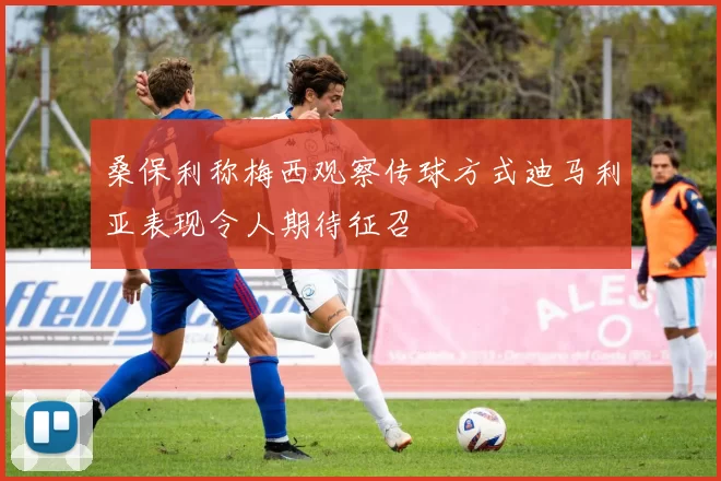 桑保利称梅西观察传球方式迪马利亚表现令人期待征召