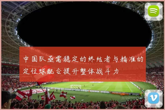 中国队亟需稳定的终结者与精准的定位球配合提升整体战斗力