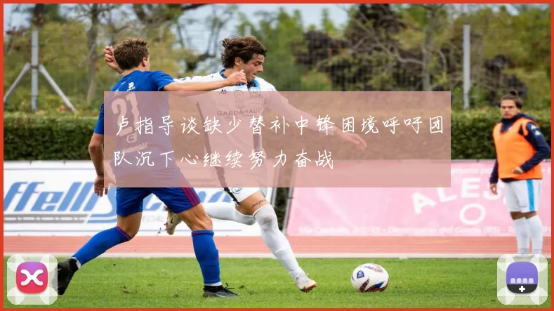 卢指导谈缺少替补中锋困境呼吁团队沉下心继续努力奋战