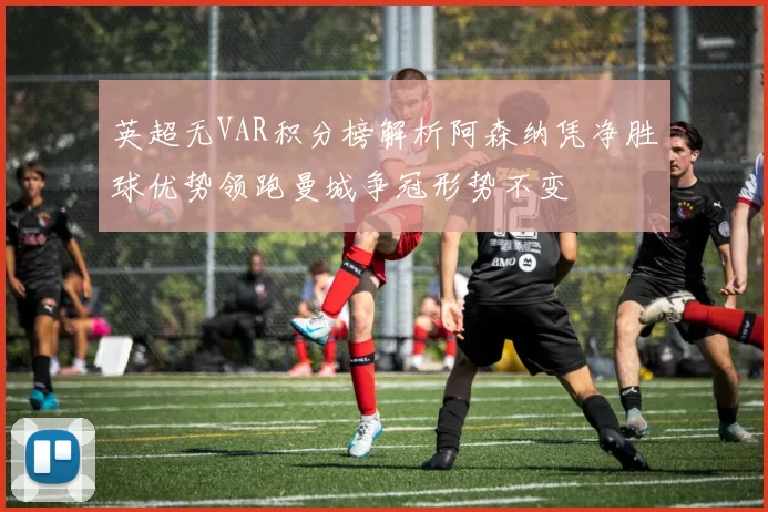 英超无VAR积分榜解析阿森纳凭净胜球优势领跑曼城争冠形势不变