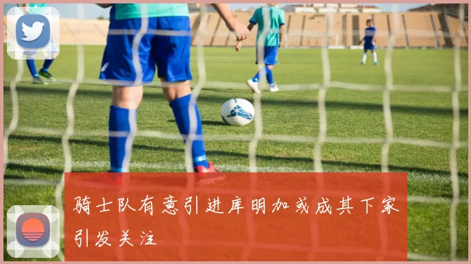 骑士队有意引进库明加或成其下家引发关注