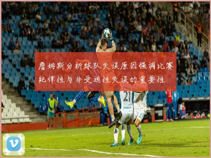 詹姆斯分析球队失误原因强调比赛纪律性与非受迫性失误的重要性