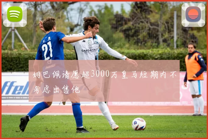姆巴佩请愿超3000万皇马短期内不考虑出售他