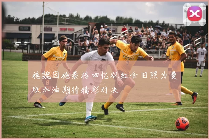 施魏因施泰格回忆双红会旧照为曼联加油期待精彩对决
