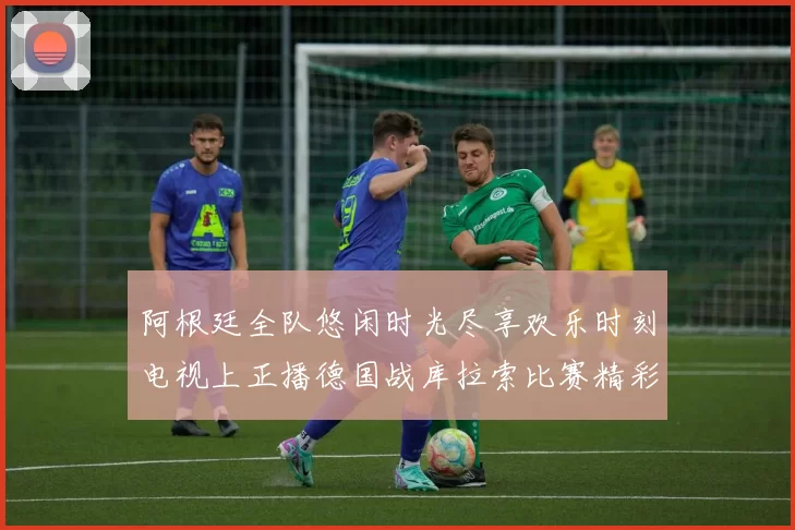 阿根廷全队悠闲时光尽享欢乐时刻电视上正播德国战库拉索比赛精彩瞬间