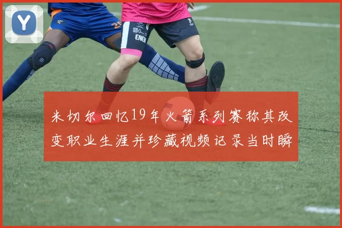 米切尔回忆19年火箭系列赛称其改变职业生涯并珍藏视频记录当时瞬间