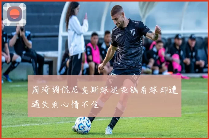 周琦调侃尼克斯球迷花钱看球却遭遇失利心情不佳