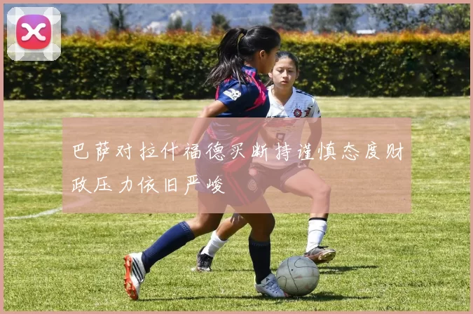 巴萨对拉什福德买断持谨慎态度财政压力依旧严峻