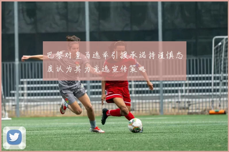 巴黎对皇马选举引援承诺持谨慎态度认为其为竞选宣传策略