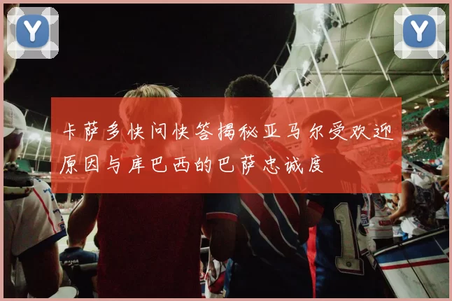卡萨多快问快答揭秘亚马尔受欢迎原因与库巴西的巴萨忠诚度