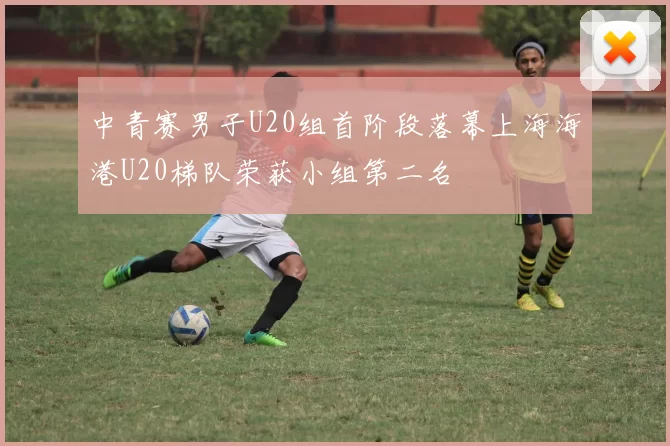 中青赛男子U20组首阶段落幕上海海港U20梯队荣获小组第二名