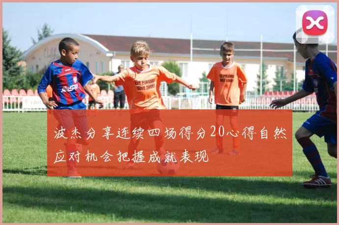 波杰分享连续四场得分20心得自然应对机会把握成就表现