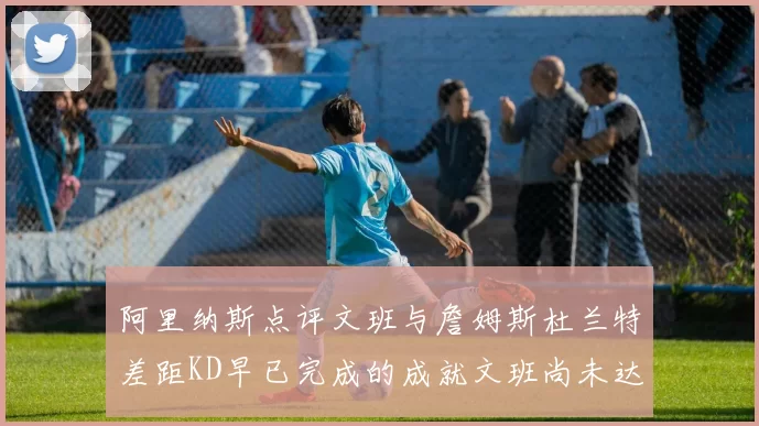 阿里纳斯点评文班与詹姆斯杜兰特差距KD早已完成的成就文班尚未达到