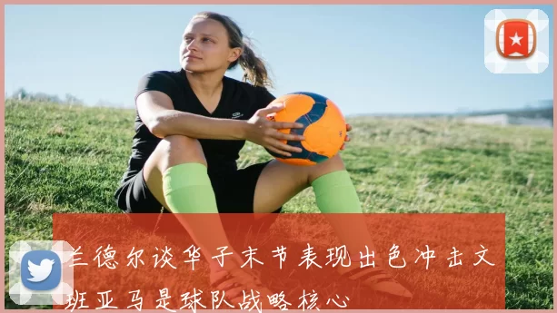 兰德尔谈华子末节表现出色冲击文班亚马是球队战略核心