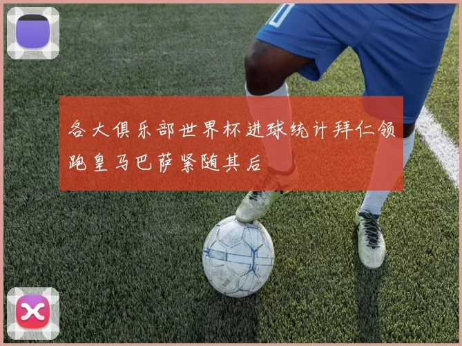 各大俱乐部世界杯进球统计拜仁领跑皇马巴萨紧随其后