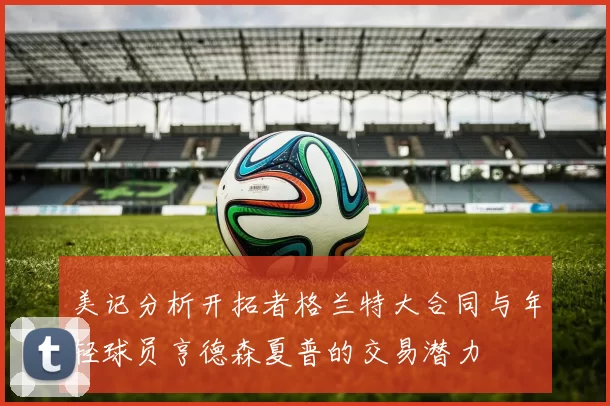 美记分析开拓者格兰特大合同与年轻球员亨德森夏普的交易潜力