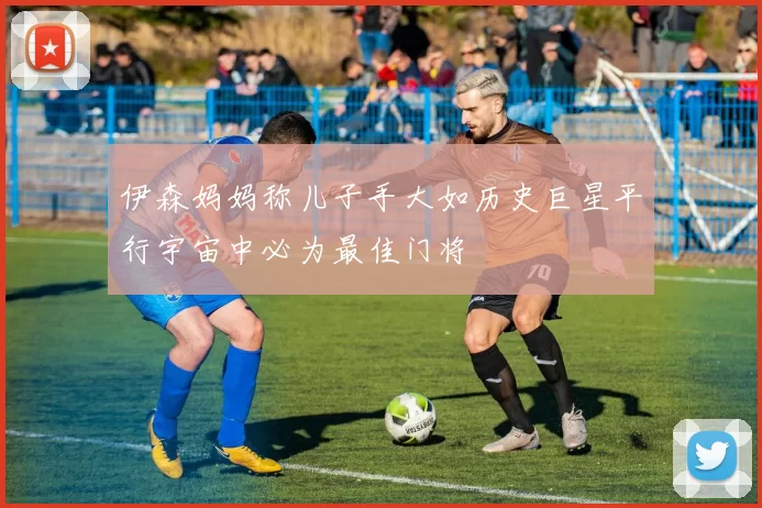 伊森妈妈称儿子手大如历史巨星平行宇宙中必为最佳门将