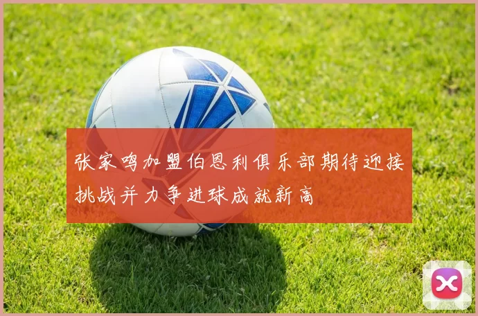 张家鸣加盟伯恩利俱乐部期待迎接挑战并力争进球成就新高